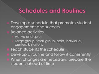 Schedules and RoutinesDevelop a schedule that promotes student engagement and successBalance activitiesActive and quietLarge group, small group, pairs, individual, centers & stationsTeach students the scheduleDevelop a routine and follow it consistentlyWhen changes are necessary, prepare the students ahead of time