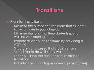 TransitionsPlan for transitionsMinimize the number of transitions that students have to make in your classroomMinimize the length of time students spend waiting with nothing to doPrepare students for transitions by providing a warningStructure transitions so that students have something to do while they waitTeach students the expectations related to transitionsIndividualize supports (pre correct, prompt, cue)