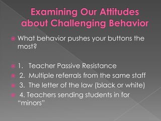 Examining Our Attitudes about Challenging BehaviorWhat behavior pushes your buttons the most?1.   Teacher Passive Resistance 2.  Multiple referrals from the same staff 3.  The letter of the law (black or white) 4. Teachers sending students in for “minors”