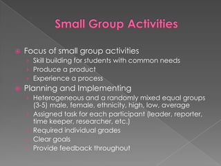 Small Group ActivitiesFocus of small group activitiesSkill building for students with common needsProduce a productExperience a processPlanning and ImplementingHeterogeneous and a randomly mixed equal groups (3-5) male, female, ethnicity, high, low, averageAssigned task for each participant (leader, reporter, time keeper, researcher, etc.)Required individual gradesClear goalsProvide feedback throughout
