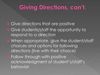 Giving Directions, con’t.Give directions that are positiveGive students/staff the opportunity to respond to a directionWhen appropriate, give the student/staff choices and options for following directions (live with their choice)Follow through with positive acknowledgment of student’s/staff’s behavior