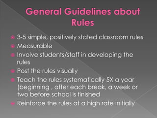 General Guidelines about Rules3-5 simple, positively stated classroom rulesMeasurableInvolve students/staff in developing the rulesPost the rules visuallyTeach the rules systematically 5X a year (beginning , after each break, a week or two before school is finishedReinforce the rules at a high rate initially