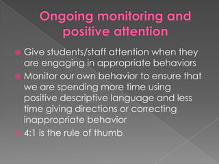 Ongoing monitoring and positive attentionGive students/staff attention when they are engaging in appropriate behaviorsMonitor our own behavior to ensure that we are spending more time using positive descriptive language and less time giving directions or correcting inappropriate behavior4:1 is the rule of thumb