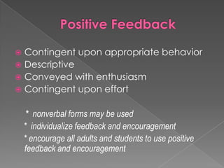 Positive FeedbackContingent upon appropriate behaviorDescriptiveConveyed with enthusiasmContingent upon effort*  nonverbal forms may be used    *  individualize feedback and encouragement    * encourage all adults and students to use positive feedback and encouragement