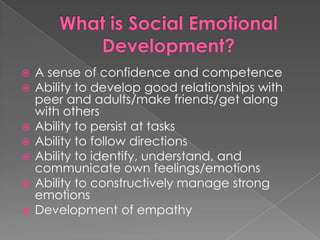 What is Social Emotional Development?A sense of confidence and competenceAbility to develop good relationships with peer and adults/make friends/get along with othersAbility to persist at tasksAbility to follow directionsAbility to identify, understand, and communicate own feelings/emotionsAbility to constructively manage strong emotionsDevelopment of empathy