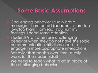 Some Basic AssumptionsChallenging behavior usually has a message – I am bored (academics are too low/too high), I am sad, You hurt my feelings, I need some attentionStudents/staff often use challenging behavior when they do not have the social or communication skills they need to engage in more appropriate interactionsBehavior that persists over time usually works for the student/staffWe need to teach what to do in place of the challenging behavior