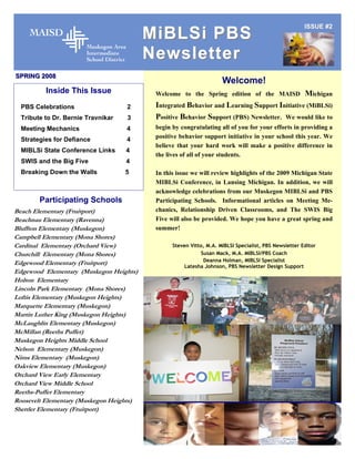 ISSUE #2
                                          MiBLSi PBS
                                          Newsletter
SPRING 2008
                                                                     Welcome!
          Inside This Issue                Welcome to the Spring edition of the MAISD                  Michigan
  PBS Celebrations                  2      Integrated Behavior and Learning Support Initiative (MiBLSi)
  Tribute to Dr. Bernie Travnikar   3      Positive Behavior Support (PBS) Newsletter. We would like to
  Meeting Mechanics                 4      begin by congratulating all of you for your efforts in providing a
                                           positive behavior support initiative in your school this year. We
  Strategies for Defiance           4
                                           believe that your hard work will make a positive difference in
  MIBLSi State Conference Links     4
                                           the lives of all of your students.
  SWIS and the Big Five             4
  Breaking Down the Walls           5      In this issue we will review highlights of the 2009 Michigan State
                                           MIBLSi Conference, in Lansing Michigan. In addition, we will
                                           acknowledge celebrations from our Muskegon MIBLSi and PBS
        Participating Schools              Participating Schools. Informational articles on Meeting Me-
Beach Elementary (Fruitport)               chanics, Relationship Driven Classrooms, and The SWIS Big
Beachnau Elementary (Ravenna)              Five will also be provided. We hope you have a great spring and
Bluffton Elementary (Muskegon)             summer!
Campbell Elementary (Mona Shores)
Cardinal Elementary (Orchard View)               Steven Vitto, M.A. MIBLSI Specialist, PBS Newsletter Editor
Churchill Elementary (Mona Shores)                          Susan Mack, M.A. MIBLSI/PBS Coach
                                                             Deanna Holman, MIBLSI Specialist
Edgewood Elementary (Fruitport)                      Latesha Johnson, PBS Newsletter Design Support
Edgewood Elementary (Muskegon Heights)
Holton Elementary
Lincoln Park Elementary (Mona Shores)
Loftis Elementary (Muskegon Heights)
Marquette Elementary (Muskegon)
Martin Luther King (Muskegon Heights)
McLaughlin Elementary (Muskegon)
McMillan (Reeths Puffer)
Muskegon Heights Middle School
Nelson Elementary (Muskegon)
Nims Elementary (Muskegon)
Oakview Elementary (Muskegon)
Orchard View Early Elementary
Orchard View Middle School
Reeths-Puffer Elementary
Roosevelt Elementary (Muskegon Heights)
Shettler Elementary (Fruitport)
 