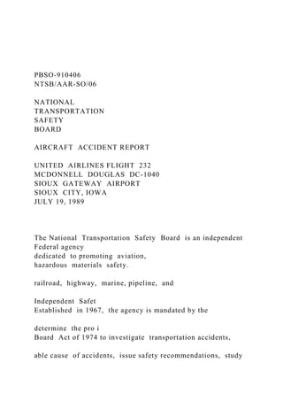 PBSO-910406
NTSB/AAR-SO/06
NATIONAL
TRANSPORTATION
SAFETY
BOARD
AIRCRAFT ACCIDENT REPORT
UNITED AIRLINES FLIGHT 232
MCDONNELL DOUGLAS DC-1040
SIOUX GATEWAY AIRPORT
SIOUX CITY, IOWA
JULY 19, 1989
The National Transportation Safety Board is an independent
Federal agency
dedicated to promoting aviation,
hazardous materials safety.
railroad, highway, marine, pipeline, and
Independent Safet
Established in 1967, the agency is mandated by the
determine the pro i
Board Act of 1974 to investigate transportation accidents,
able cause of accidents, issue safety recommendations, study
 