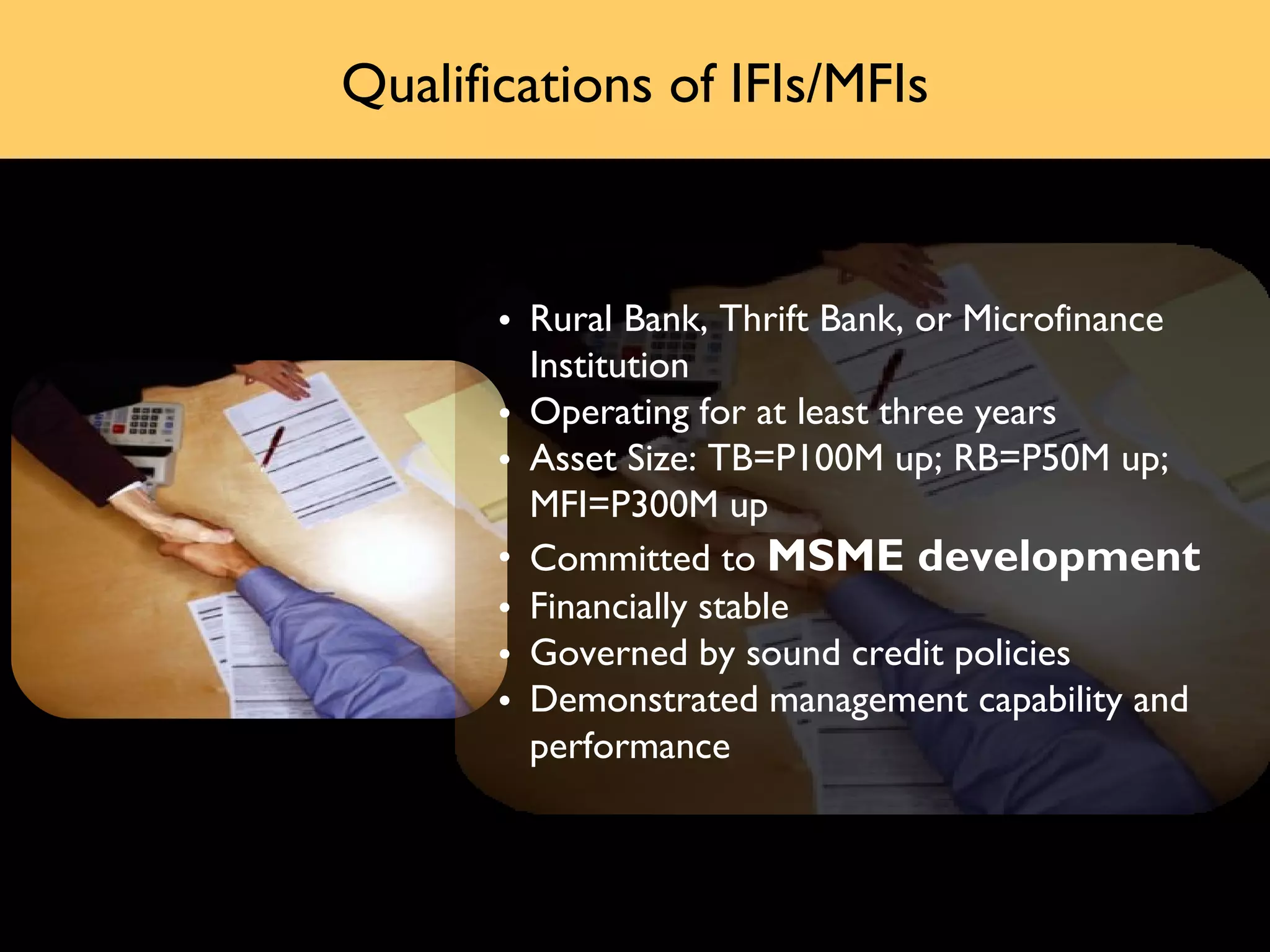 Qualifications of IFIs/MFIs



       • Rural Bank, Thrift Bank, or Microfinance
         Institution
       • Operating for at least three years
       • Asset Size: TB=P100M up; RB=P50M up;
         MFI=P300M up
       • Committed to MSME development
       • Financially stable
       • Governed by sound credit policies
       • Demonstrated management capability and
         performance
 