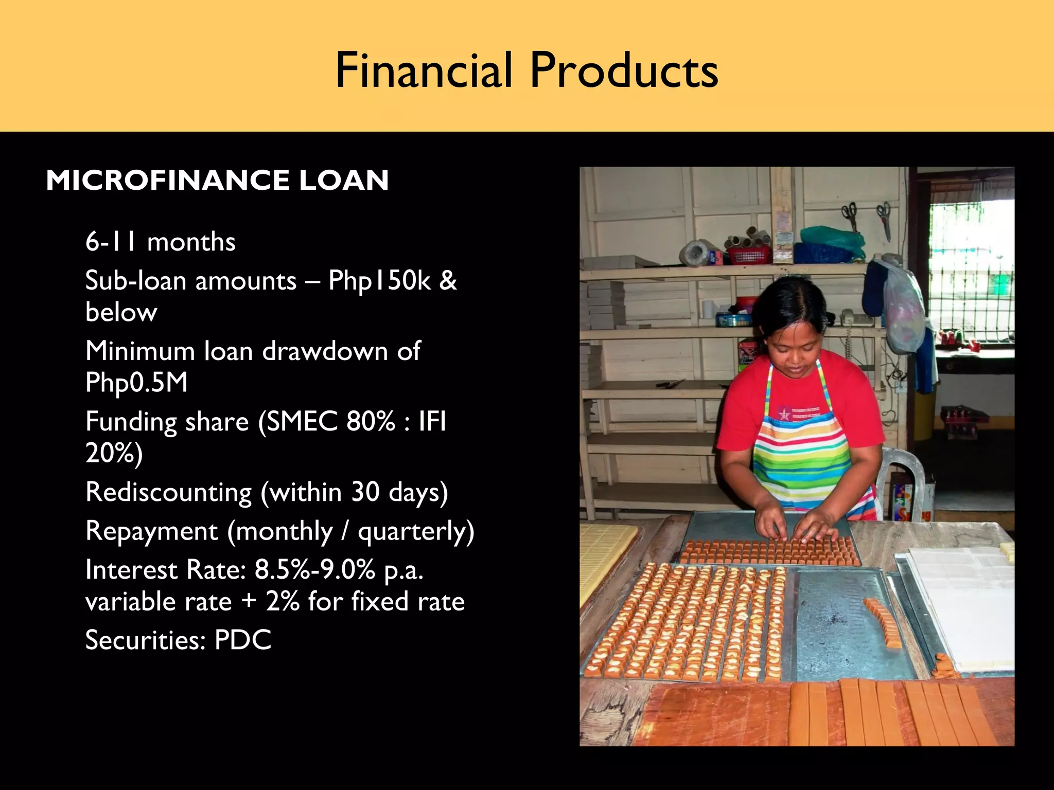 Financial Products
MICROFINANCE LOAN

•   6-11 months
•   Sub-loan amounts – Php150k &
    below
•   Minimum loan drawdown of
    Php0.5M
•   Funding share (SMEC 80% : IFI
    20%)
•   Rediscounting (within 30 days)
•   Repayment (monthly / quarterly)
•   Interest Rate: 8.5%-9.0% p.a.
    variable rate + 2% for fixed rate
•   Securities: PDC
 