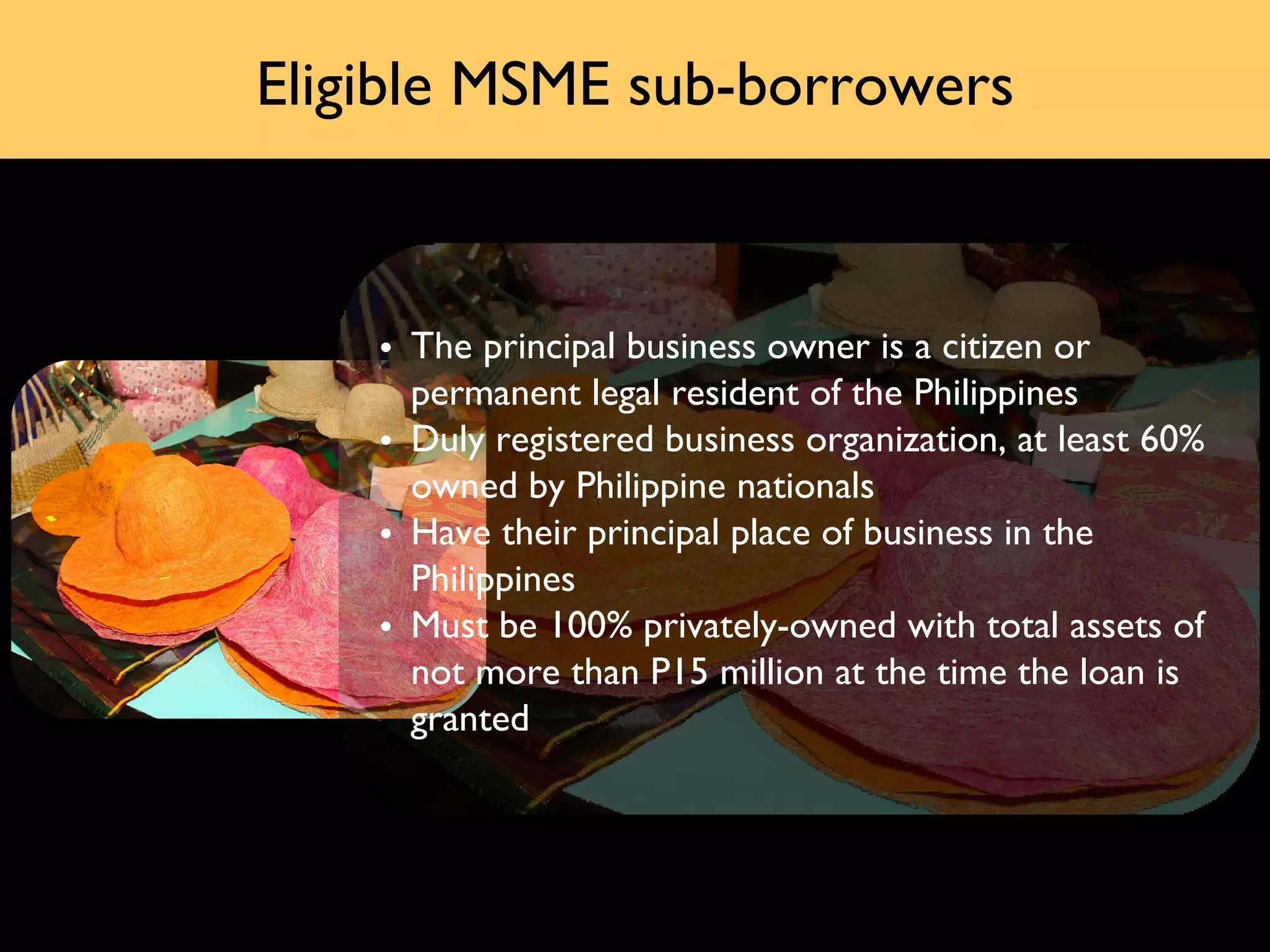 Eligible MSME sub-borrowers



    • The principal business owner is a citizen or
      permanent legal resident of the Philippines
    • Duly registered business organization, at least 60%
      owned by Philippine nationals
    • Have their principal place of business in the
      Philippines
    • Must be 100% privately-owned with total assets of
      not more than P15 million at the time the loan is
      granted
 