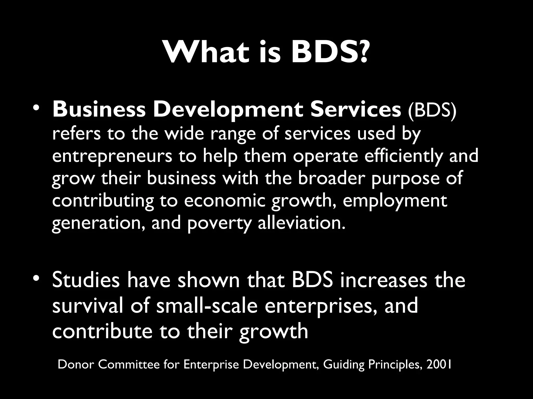 What is BDS?
• Business Development Services (BDS)
 refers to the wide range of services used by
 entrepreneurs to help them operate efficiently and
 grow their business with the broader purpose of
 contributing to economic growth, employment
 generation, and poverty alleviation.

• Studies have shown that BDS increases the
  survival of small-scale enterprises, and
  contribute to their growth
  Donor Committee for Enterprise Development, Guiding Principles, 2001
 