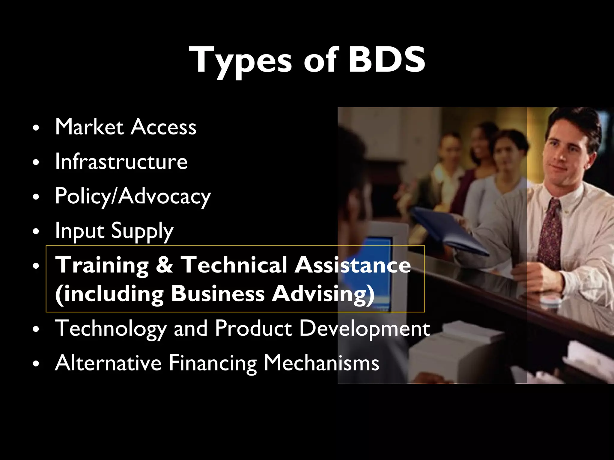 Types of BDS
• Market Access
• Infrastructure
• Policy/Advocacy
• Input Supply
• Training & Technical Assistance
  (including Business Advising)
• Technology and Product Development
• Alternative Financing Mechanisms
 