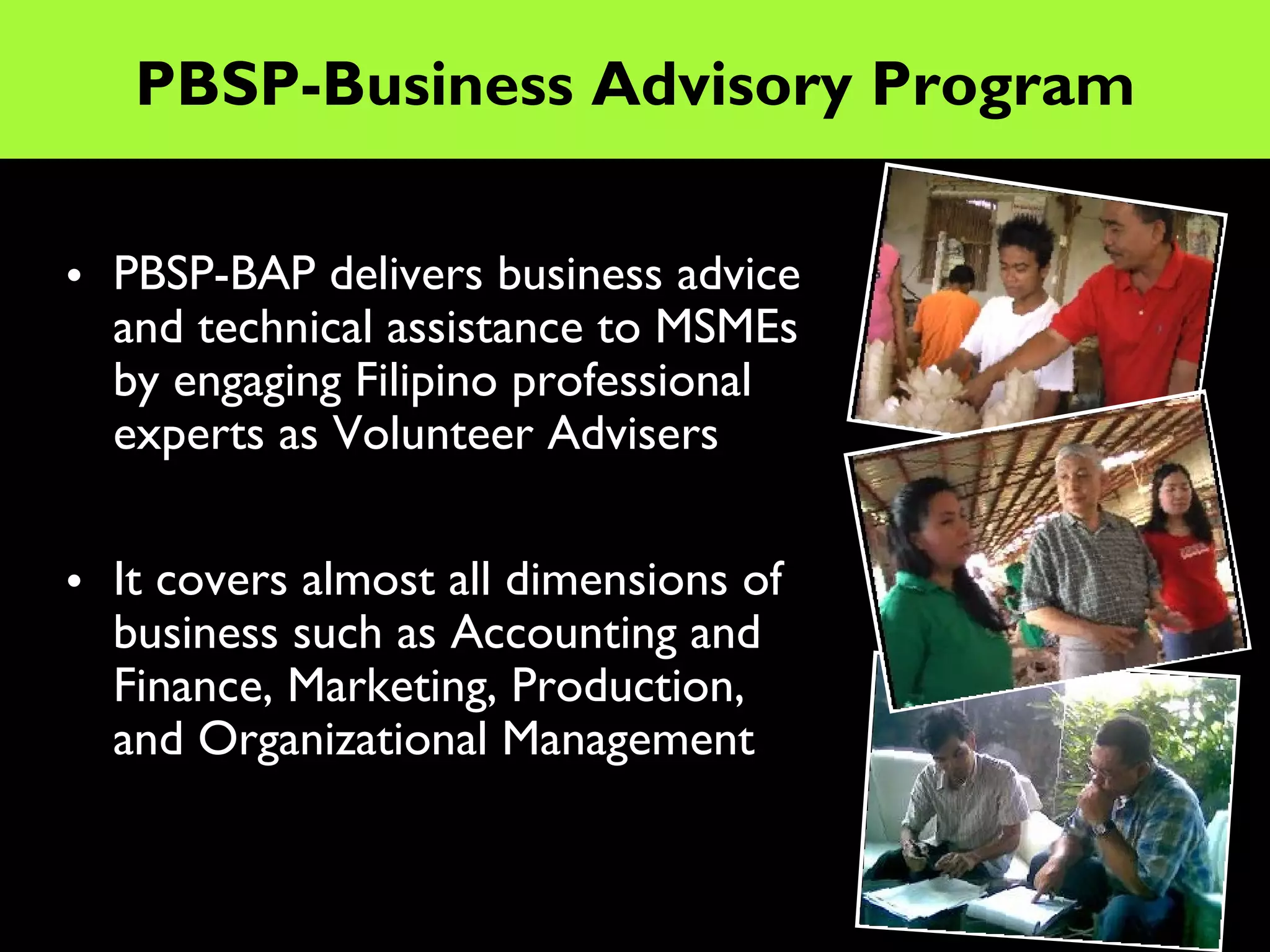 PBSP-Business Advisory Program

• PBSP-BAP delivers business advice
  and technical assistance to MSMEs
  by engaging Filipino professional
  experts as Volunteer Advisers


• It covers almost all dimensions of
  business such as Accounting and
  Finance, Marketing, Production,
  and Organizational Management
 