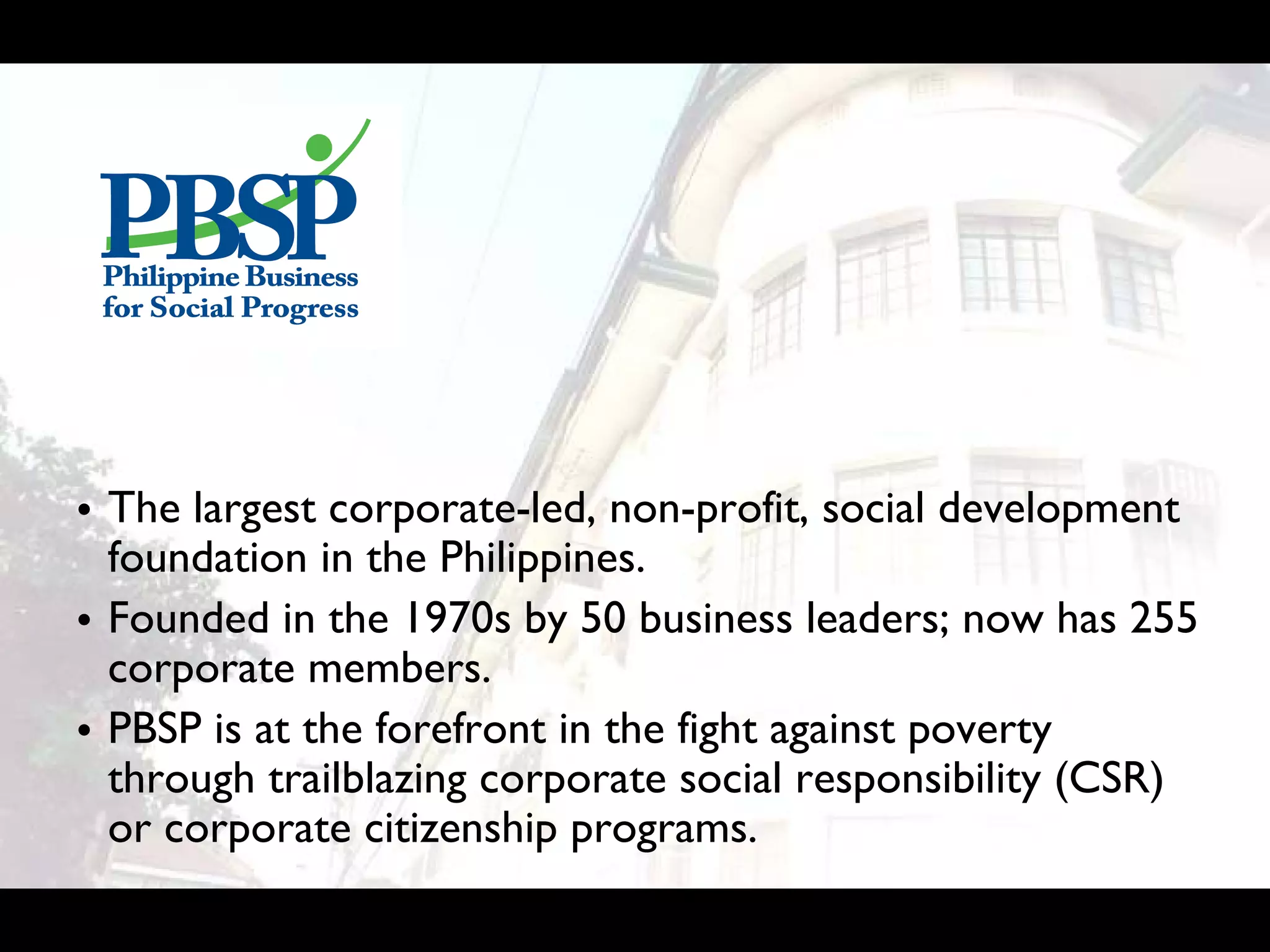 • The largest corporate-led, non-profit, social development
  foundation in the Philippines.
• Founded in the 1970s by 50 business leaders; now has 255
  corporate members.
• PBSP is at the forefront in the fight against poverty
  through trailblazing corporate social responsibility (CSR)
  or corporate citizenship programs.
 