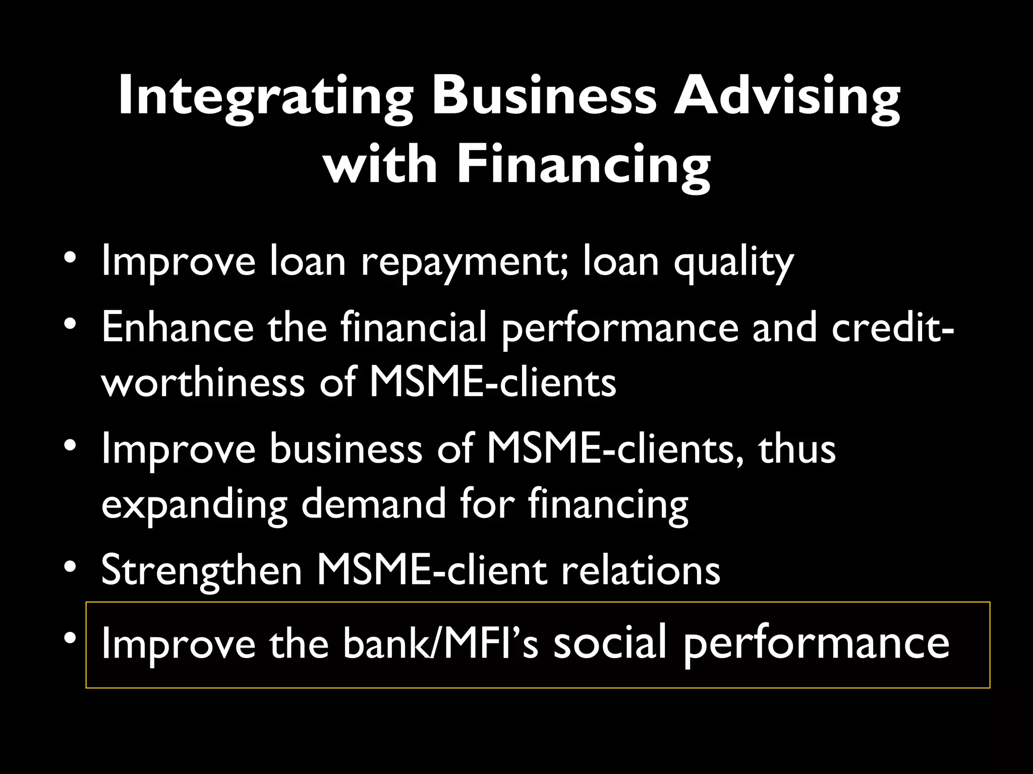 Integrating Business Advising
         with Financing
• Improve loan repayment; loan quality
• Enhance the financial performance and credit-
  worthiness of MSME-clients
• Improve business of MSME-clients, thus
  expanding demand for financing
• Strengthen MSME-client relations
• Improve the bank/MFI’s social performance
 