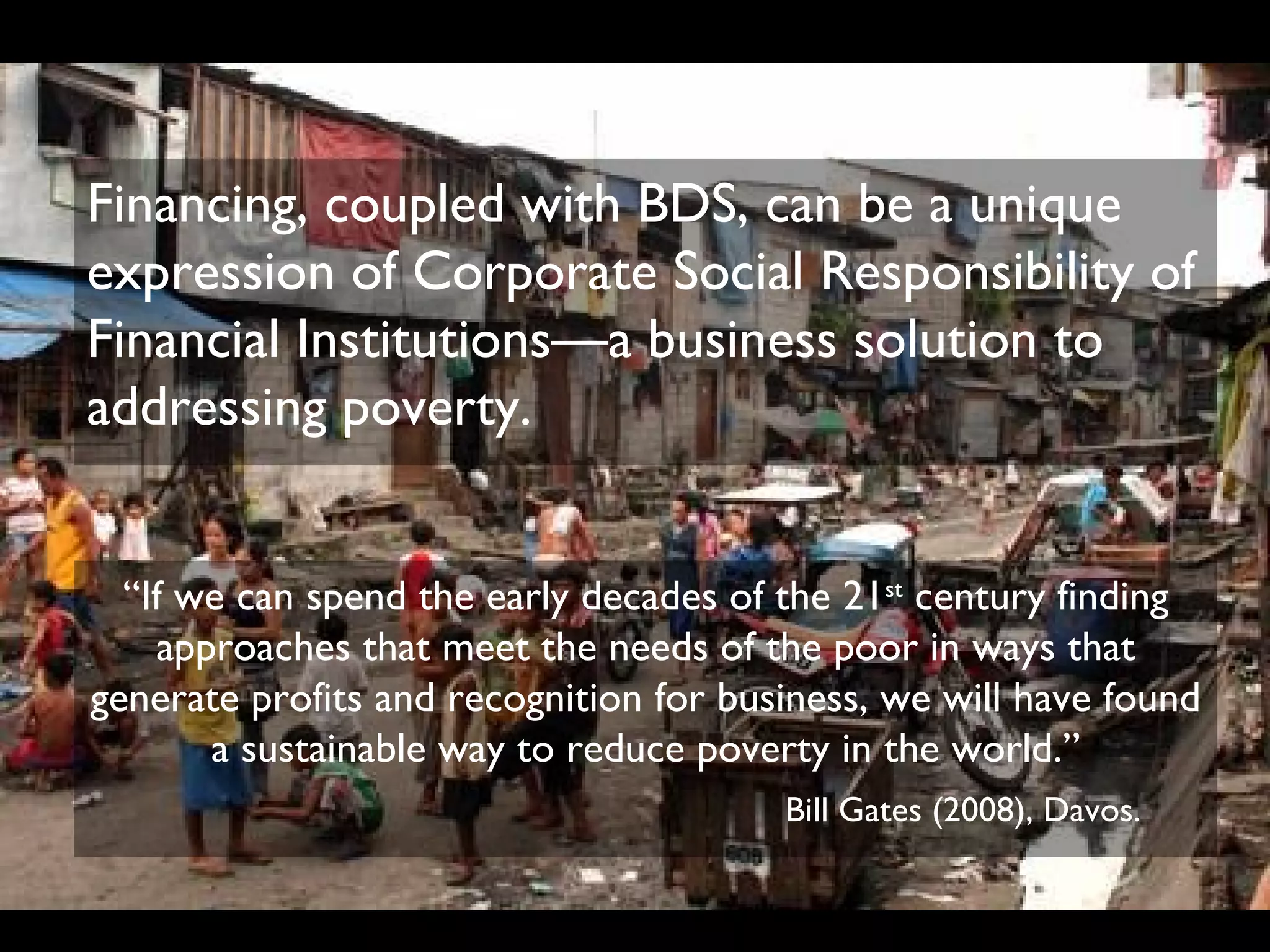 Financing, coupled with BDS, can be a unique
expression of Corporate Social Responsibility of
Financial Institutions—a business solution to
addressing poverty.


  “If we can spend the early decades of the 21st century finding
    approaches that meet the needs of the poor in ways that
generate profits and recognition for business, we will have found
       a sustainable way to reduce poverty in the world.”
                                        Bill Gates (2008), Davos.
 