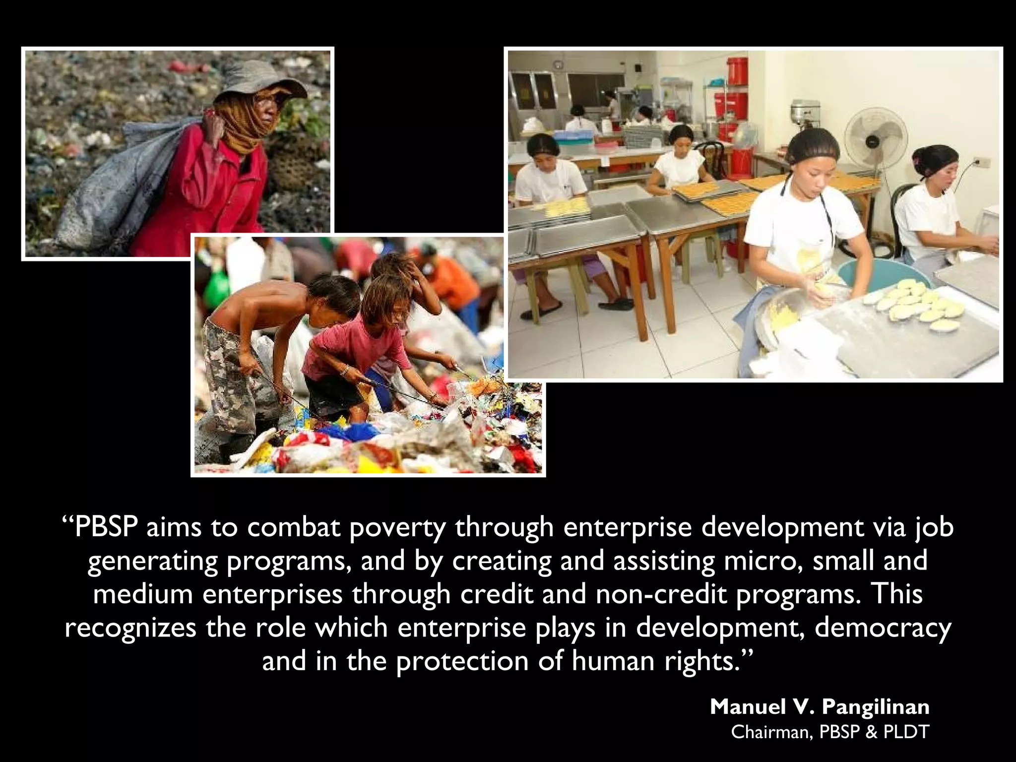 “PBSP aims to combat poverty through enterprise development via job
  generating programs, and by creating and assisting micro, small and
  medium enterprises through credit and non-credit programs. This
recognizes the role which enterprise plays in development, democracy
                and in the protection of human rights.”
                                                  Manuel V. Pangilinan
                                                   Chairman, PBSP & PLDT
 