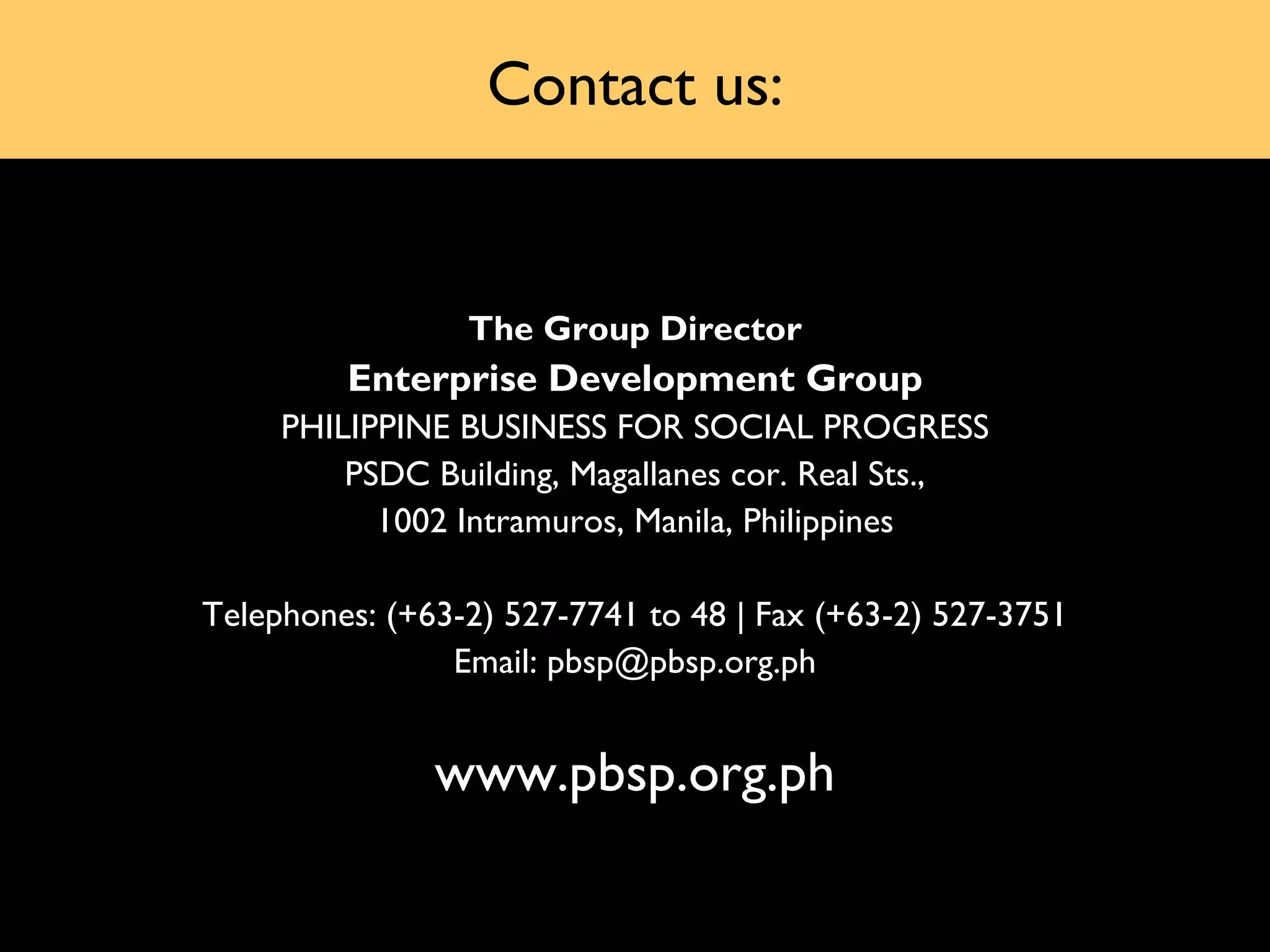 Contact us:


                 The Group Director
         Enterprise Development Group
     PHILIPPINE BUSINESS FOR SOCIAL PROGRESS
         PSDC Building, Magallanes cor. Real Sts.,
           1002 Intramuros, Manila, Philippines

Telephones: (+63-2) 527-7741 to 48 | Fax (+63-2) 527-3751
                Email: pbsp@pbsp.org.ph


               www.pbsp.org.ph
 