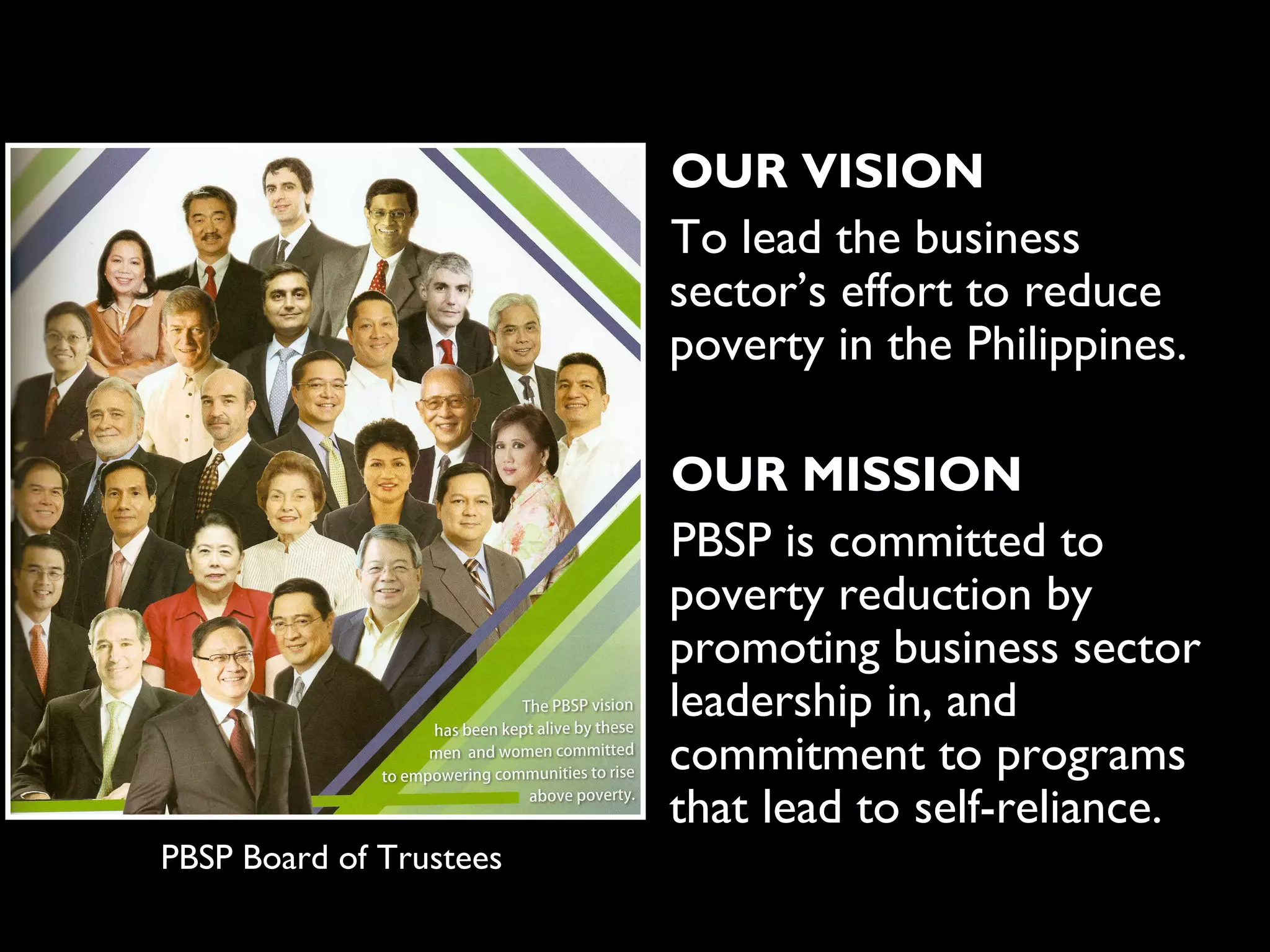 OUR VISION
                         To lead the business
                         sector’s effort to reduce
                         poverty in the Philippines.

                         OUR MISSION
                         PBSP is committed to
                         poverty reduction by
                         promoting business sector
                         leadership in, and
                         commitment to programs
                         that lead to self-reliance.
PBSP Board of Trustees
 