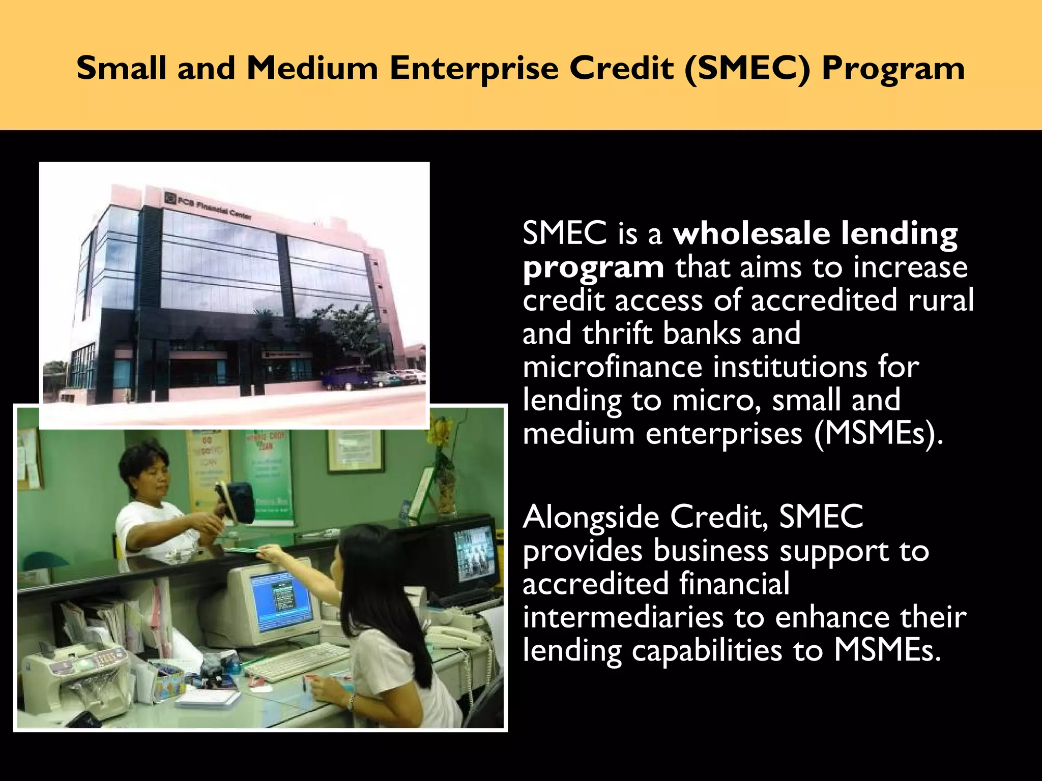Small and Medium Enterprise Credit (SMEC) Program



                        SMEC is a wholesale lending
                        program that aims to increase
                        credit access of accredited rural
                        and thrift banks and
                        microfinance institutions for
                        lending to micro, small and
                        medium enterprises (MSMEs).

                        Alongside Credit, SMEC
                        provides business support to
                        accredited financial
                        intermediaries to enhance their
                        lending capabilities to MSMEs.
 