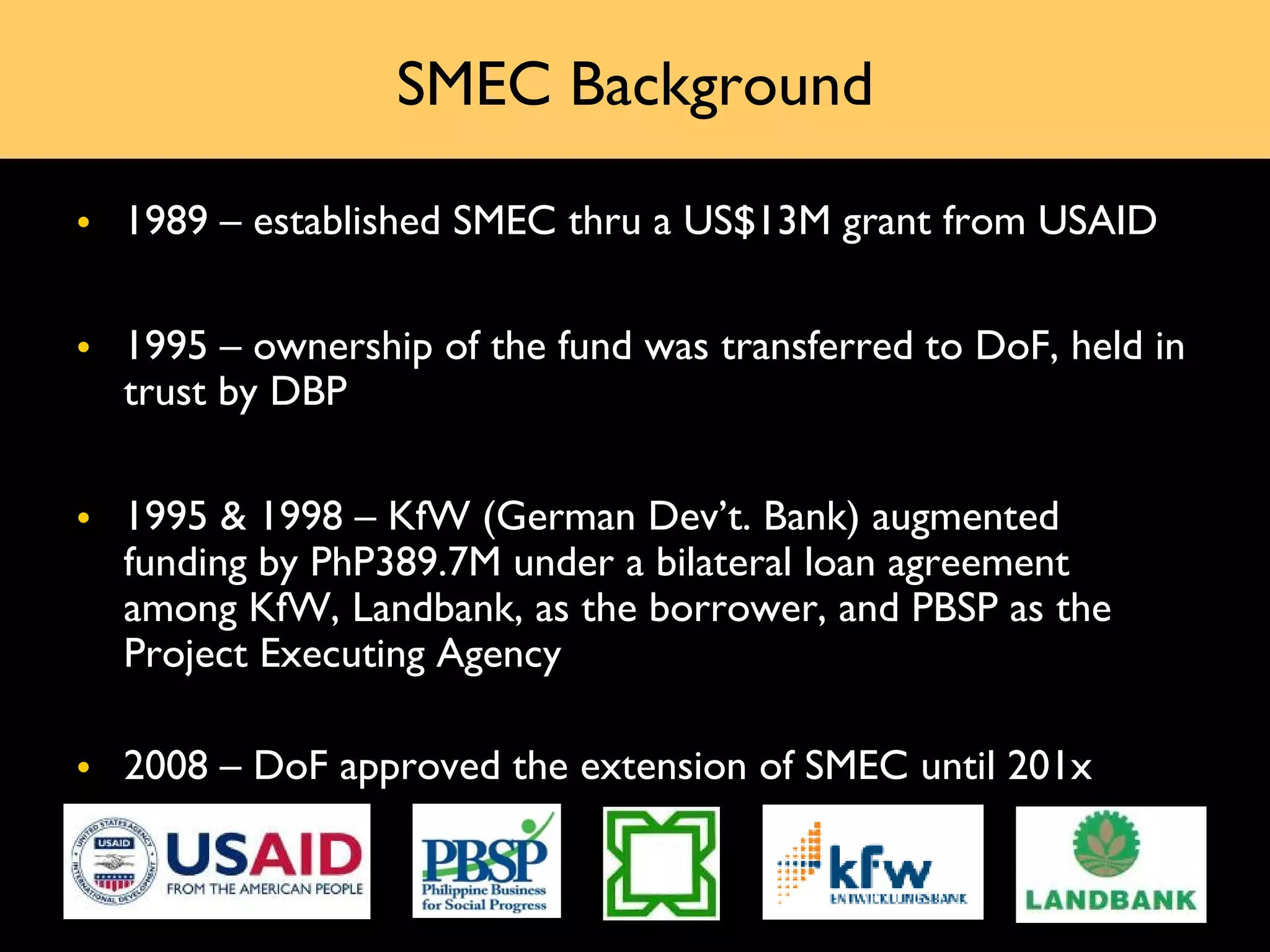 SMEC Background

• 1989 – established SMEC thru a US$13M grant from USAID

• 1995 – ownership of the fund was transferred to DoF, held in
  trust by DBP


• 1995 & 1998 – KfW (German Dev’t. Bank) augmented
  funding by PhP389.7M under a bilateral loan agreement
  among KfW, Landbank, as the borrower, and PBSP as the
  Project Executing Agency

• 2008 – DoF approved the extension of SMEC until 201x
 