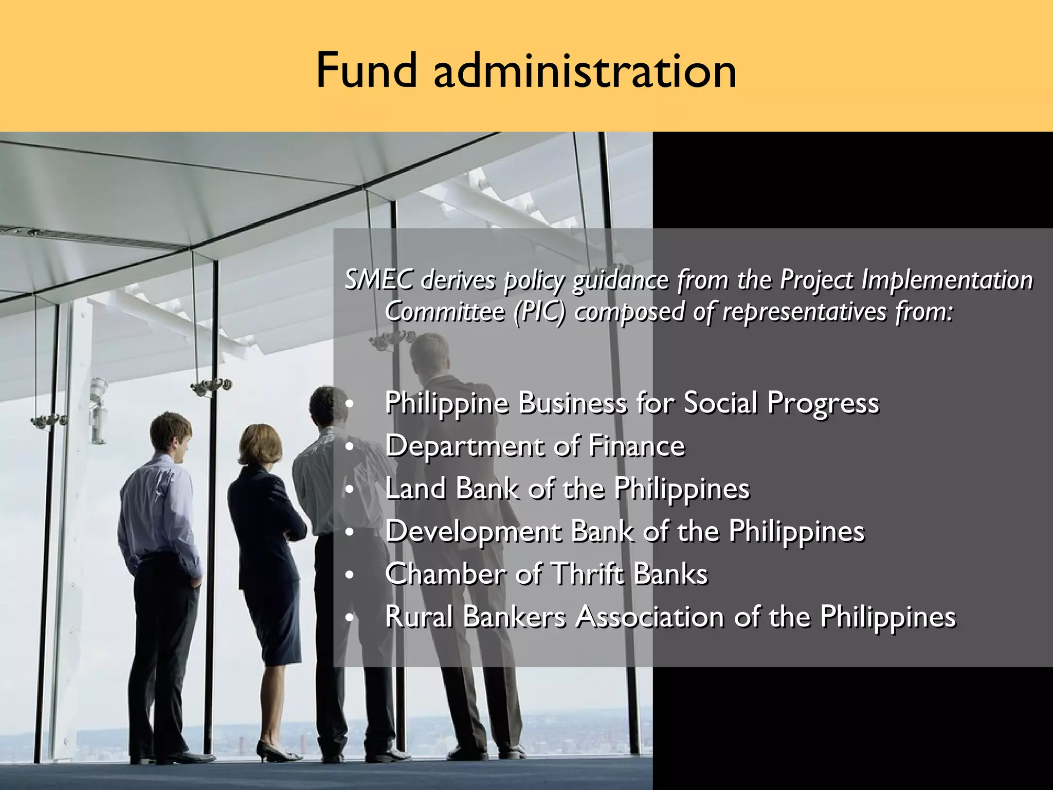 Fund administration


 SMEC derives policy guidance from the Project Implementation
   Committee (PIC) composed of representatives from:


 •   Philippine Business for Social Progress
 •   Department of Finance
 •   Land Bank of the Philippines
 •   Development Bank of the Philippines
 •   Chamber of Thrift Banks
 •   Rural Bankers Association of the Philippines
 