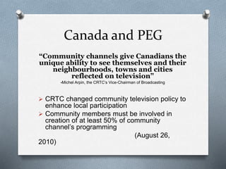 Canada and PEG
“Community channels give Canadians the
unique ability to see themselves and their
neighbourhoods, towns and cities
reflected on television”
-Michel Arpin, the CRTC’s Vice-Chairman of Broadcasting
 CRTC changed community television policy to
enhance local participation
 Community members must be involved in
creation of at least 50% of community
channel’s programming
(August 26,
2010)
 