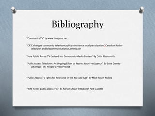 Bibliography
“Community TV“ by www.freepress.net
“CRTC changes community television policy to enhance local participation” Canadian Radio-
television and Telecommunications Commission
“How Public Access TV Evolved into Community Media Centers” By Colin Rhinesmith
“Public Access Television: An Ongoing Effort to Restrict Your Free Speech” By Duke Gomez-
Schempp - The People’s Press Project
“Public-Access TV Fights for Relevance in the YouTube Age” By Mike Rosen-Molina
“Who needs public access TV?” By Adrian McCoy Pittsburgh Post-Gazette
 