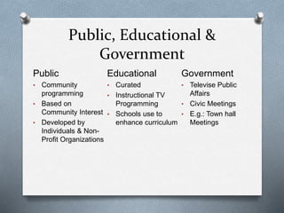 Public, Educational &
Government
Public
• Community
programming
• Based on
Community Interest
• Developed by
Individuals & Non-
Profit Organizations
Educational
• Curated
• Instructional TV
Programming
• Schools use to
enhance curriculum
Government
• Televise Public
Affairs
• Civic Meetings
• E.g.: Town hall
Meetings
 