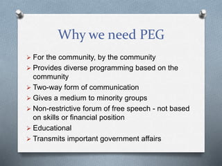 Why we need PEG
 For the community, by the community
 Provides diverse programming based on the
community
 Two-way form of communication
 Gives a medium to minority groups
 Non-restrictive forum of free speech - not based
on skills or financial position
 Educational
 Transmits important government affairs
 