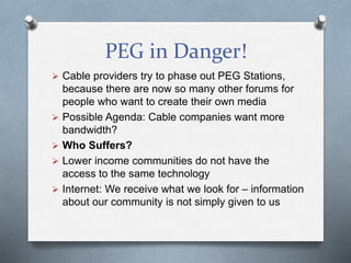 PEG in Danger!
 Cable providers try to phase out PEG Stations,
because there are now so many other forums for
people who want to create their own media
 Possible Agenda: Cable companies want more
bandwidth?
 Who Suffers?
 Lower income communities do not have the
access to the same technology
 Internet: We receive what we look for – information
about our community is not simply given to us
 
