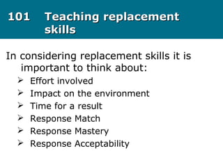 101101 Teaching replacementTeaching replacement
skillsskills
In considering replacement skills it is
important to think about:
 Effort involved
 Impact on the environment
 Time for a result
 Response Match
 Response Mastery
 Response Acceptability
 