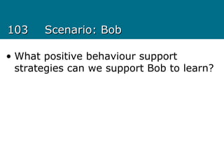 103103 Scenario: BobScenario: Bob
• What positive behaviour support
strategies can we support Bob to learn?
 