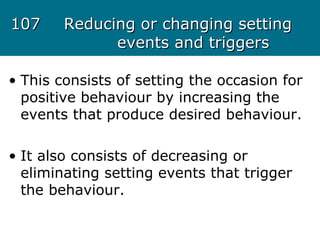 107107 Reducing or changing settingReducing or changing setting
events and triggersevents and triggers
• This consists of setting the occasion for
positive behaviour by increasing the
events that produce desired behaviour.
• It also consists of decreasing or
eliminating setting events that trigger
the behaviour.
 