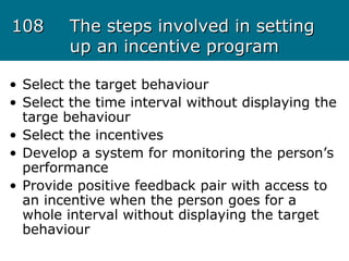 108108 The steps involved in settingThe steps involved in setting
up an incentive programup an incentive program
• Select the target behaviour
• Select the time interval without displaying the
targe behaviour
• Select the incentives
• Develop a system for monitoring the person’s
performance
• Provide positive feedback pair with access to
an incentive when the person goes for a
whole interval without displaying the target
behaviour
 