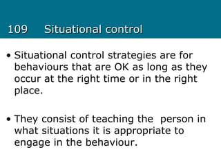 109109 Situational controlSituational control
• Situational control strategies are for
behaviours that are OK as long as they
occur at the right time or in the right
place.
• They consist of teaching the person in
what situations it is appropriate to
engage in the behaviour.
 