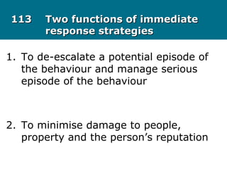113113 Two functions of immediateTwo functions of immediate
response strategiesresponse strategies
1. To de-escalate a potential episode of
the behaviour and manage serious
episode of the behaviour
2. To minimise damage to people,
property and the person’s reputation
 