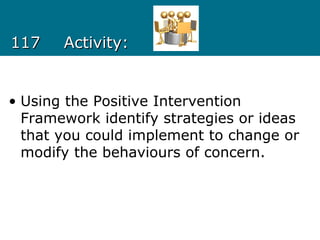 117117 Activity:Activity:
• Using the Positive Intervention
Framework identify strategies or ideas
that you could implement to change or
modify the behaviours of concern.
 