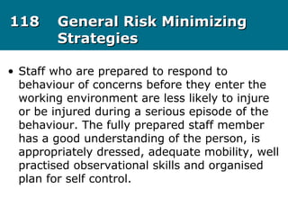 118118 General Risk MinimizingGeneral Risk Minimizing
StrategiesStrategies
• Staff who are prepared to respond to
behaviour of concerns before they enter the
working environment are less likely to injure
or be injured during a serious episode of the
behaviour. The fully prepared staff member
has a good understanding of the person, is
appropriately dressed, adequate mobility, well
practised observational skills and organised
plan for self control.
 