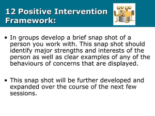 1212 Positive InterventionPositive Intervention
Framework:Framework:
• In groups develop a brief snap shot of a
person you work with. This snap shot should
identify major strengths and interests of the
person as well as clear examples of any of the
behaviours of concerns that are displayed.
• This snap shot will be further developed and
expanded over the course of the next few
sessions.
 