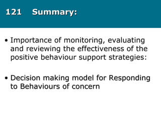 121121 Summary:Summary:
• Importance of monitoring, evaluating
and reviewing the effectiveness of the
positive behaviour support strategies:
• Decision making model for RespondingDecision making model for Responding
to Behaviours of concernto Behaviours of concern
 