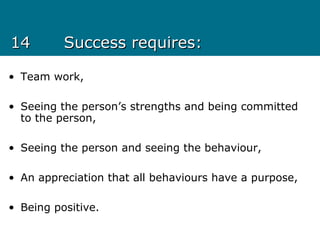 1414 Success requires:Success requires:
• Team work,
• Seeing the person’s strengths and being committed
to the person,
• Seeing the person and seeing the behaviour,
• An appreciation that all behaviours have a purpose,
• Being positive.
 