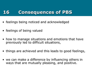 1616 Consequences of PBSConsequences of PBS
• feelings being noticed and acknowledged
• feelings of being valued
• how to manage situations and emotions that have
previously led to difficult situations,
• things are achieved and this leads to good feelings,
• we can make a difference by influencing others in
ways that are mutually pleasing, and positive.
 