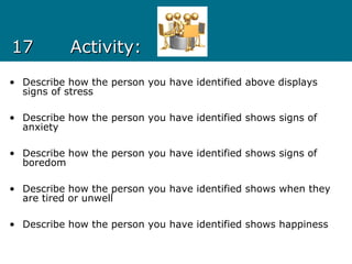 1717 Activity:Activity:
• Describe how the person you have identified above displays
signs of stress
• Describe how the person you have identified shows signs of
anxiety
• Describe how the person you have identified shows signs of
boredom
• Describe how the person you have identified shows when they
are tired or unwell
• Describe how the person you have identified shows happiness
 