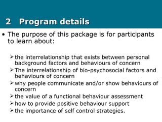 2 Program details2 Program details
• The purpose of this package is for participants
to learn about:
the interrelationship that exists between personal
background factors and behaviours of concern
The interrelationship of bio-psychosocial factors and
behaviours of concern
why people communicate and/or show behaviours of
concern
the value of a functional behaviour assessment
how to provide positive behaviour support
the importance of self control strategies.
 