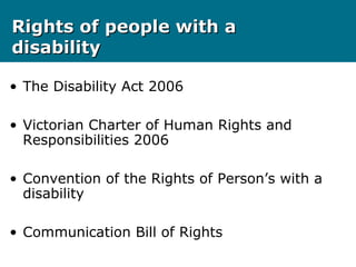 Rights of people with aRights of people with a
disabilitydisability
• The Disability Act 2006
• Victorian Charter of Human Rights and
Responsibilities 2006
• Convention of the Rights of Person’s with a
disability
• Communication Bill of Rights
 