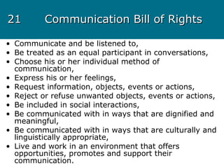 2121 Communication Bill of RightsCommunication Bill of Rights
• Communicate and be listened to,
• Be treated as an equal participant in conversations,
• Choose his or her individual method of
communication,
• Express his or her feelings,
• Request information, objects, events or actions,
• Reject or refuse unwanted objects, events or actions,
• Be included in social interactions,
• Be communicated with in ways that are dignified and
meaningful,
• Be communicated with in ways that are culturally and
linguistically appropriate,
• Live and work in an environment that offers
opportunities, promotes and support their
communication.
 