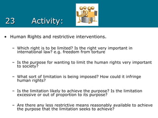 2323 Activity:Activity:
• Human Rights and restrictive interventions.
– Which right is to be limited? Is the right very important in
international law? e.g. freedom from torture
– Is the purpose for wanting to limit the human rights very important
to society?
– What sort of limitation is being imposed? How could it infringe
human rights?
– Is the limitation likely to achieve the purpose? Is the limitation
excessive or out of proportion to its purpose?
– Are there any less restrictive means reasonably available to achieve
the purpose that the limitation seeks to achieve?
 
