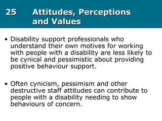 2525 Attitudes, PerceptionsAttitudes, Perceptions
and Valuesand Values
• Disability support professionals who
understand their own motives for working
with people with a disability are less likely to
be cynical and pessimistic about providing
positive behaviour support.
• Often cynicism, pessimism and other
destructive staff attitudes can contribute to
people with a disability needing to show
behaviours of concern.
 
